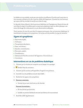 107 | Secourisme en milieu de travail | 7e
édition
Problème diabétique
Le diabète est une maladie causée par une sécrétion insuffisante d’insuline par le pancréas ou
une mauvaise utilisation de celle-ci par les cellules de l’organisme. L’insuline est une hormone
qui a pour rôle de contrôler le taux de sucre dans le sang.
Le désordre le plus fréquent chez la personne diabétique est l’hypoglycémie (baisse du taux de
sucre dans le sang). Ce problème peut survenir principalement après un effort physique, une
erreur du dosage des médicaments ou une alimentation inadéquate.
Toute variation du taux de sucre dans le sang peut provoquer, chez une personne diabétique, la
manifestation de signes et de symptômes. Le cerveau est très sensible à ce type de variation.
Signes et symptômes
	 Peau moite et pâle ;
	 Confusion ;
	 Transpiration abondante ;
	 Faim, soif intense ;
	 Nausées, vomissements ;
	 Nervosité, anxiété ;
	 Tremblements ;
	 Altération de l’état de conscience (de l’agitation à l’inconscience) ;
	Convulsions.
Interventions en cas de problème diabétique
1.	 S’assurer que la situation ne comporte aucun danger et se protéger.
2.	 Vérifier l’état de conscience.
3.	 S’assurer que les services préhospitaliers d’urgence sont prévenus.
4.	 Contrôler tous les problèmes trouvés dans L’ABC.
5.	 Rechercher les signes et les symptômes.
6.	 Personne consciente :
	 Donner du jus sucré, des fruits ou du chocolat.
	 Personne inconsciente :
	 Ne rien donner par la bouche ;
	 Installer en position latérale de sécurité (en l’absence de traumatisme).
7.	 Revérifier L’ABC régulièrement.
	 Retour à la Table des matières
 