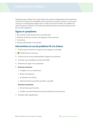 111 | Secourisme en milieu de travail | 7e
édition
Problème lié à la chaleur
L’épuisement par la chaleur et le coup de chaleur sont causés par l’augmentation de la température
corporelle. Ils résultent d’un déséquilibre entre la production et la perte de chaleur et sont souvent
causés par un travail physique exigeant dans un milieu très chaud et humide. Ces problèmes de
santé sont graves et méritent une attention particulière de la part du secouriste, puisque la mort
peut survenir rapidement.
Signes et symptômes
	 Peau chaude et sèche (la personne ne transpire pas) ;
	 Altération de l’état de conscience (de l’agitation à l’inconscience) ;
	 Convulsions ;
	 Crampes abdominales et musculaires.
Interventions en cas de problème lié à la chaleur
1.	 S’assurer que la situation ne comporte aucun danger et se protéger.
2.		 Vérifier l’état de conscience.
3.	 S’assurer que les services préhospitaliers d’urgence sont prévenus.
4.	 Contrôler tous les problèmes trouvés dans L’ABC.
5.	 Rechercher les signes et les symptômes.
6.	 Personne consciente :
	 La déplacer vers un endroit frais ;
	 Retirer ses vêtements ;
	 La rafraîchir avec de l’eau ;
	 Faire boire de l’eau par petites quantités, si possible.
	 Personne inconsciente :
	 Ne rien donner par la bouche ;
	 Installer en position latérale de sécurité (en l’absence de traumatisme).
7.	 Revérifier L’ABC régulièrement.
	 Retour à la Table des matières
 