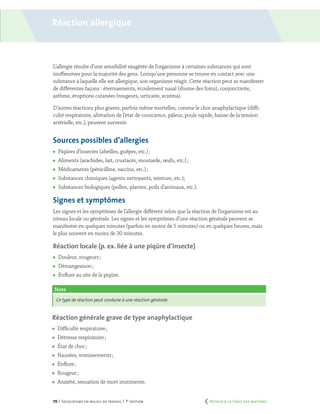 115 | Secourisme en milieu de travail | 7e
édition
Réaction allergique
L’allergie résulte d’une sensibilité exagérée de l’organisme à certaines substances qui sont
inoffensives pour la majorité des gens. Lorsqu’une personne se trouve en contact avec une
substance à laquelle elle est allergique, son organisme réagit. Cette réaction peut se manifester
de différentes façons : éternuements, écoulement nasal (rhume des foins), conjonctivite,
asthme, éruptions cutanées (rougeurs, urticaire, eczéma).
D’autres réactions plus graves, parfois même mortelles, comme le choc anaphylactique (diffi-
culté respiratoire, altération de l’état de conscience, pâleur, pouls rapide, baisse de la tension
artérielle, etc.), peuvent survenir.
Sources possibles d’allergies
	 Piqûres d’insectes (abeilles, guêpes, etc.) ;
	 Aliments (arachides, lait, crustacés, moutarde, œufs, etc.) ;
	 Médicaments (pénicilline, vaccins, etc.) ;
	 Substances chimiques (agents nettoyants, teinture, etc.);
	 Substances biologiques (pollen, plantes, poils d’animaux, etc.).
Signes et symptômes
Les signes et les symptômes de l’allergie diffèrent selon que la réaction de l’organisme est au
niveau locale ou générale. Les signes et les symptômes d’une réaction générale peuvent se
manifester en quelques minutes (parfois en moins de 5 minutes) ou en quelques heures, mais
le plus souvent en moins de 30 minutes.
Réaction locale (p. ex. liée à une piqûre d’insecte)
	 Douleur, rougeurs ;
	 Démangeaison ;
	 Enflure au site de la piqûre.
Note
Ce type de réaction peut conduire à une réaction générale.
Réaction générale grave de type anaphylactique
	 Difficulté respiratoire ;
	 Détresse respiratoire ;
	 État de choc ;
	 Nausées, vomissements ;
	 Enflure ;
	 Rougeur ;
	 Anxiété, sensation de mort imminente.
	 Retour à la Table des matières
 
