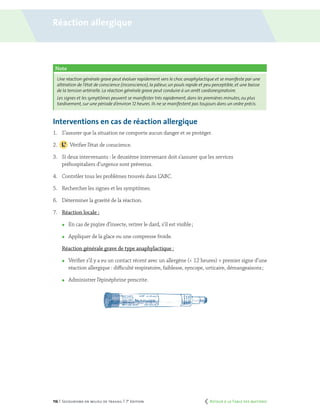 116 | Secourisme en milieu de travail | 7e
édition
Note
Une réaction générale grave peut évoluer rapidement vers le choc anaphylactique et se manifeste par une
altération de l’état de conscience (inconscience),la pâleur,un pouls rapide et peu perceptible,et une baisse
de la tension artérielle. La réaction générale grave peut conduire à un arrêt cardiorespiratoire.
Les signes et les symptômes peuvent se manifester très rapidement,dans les premières minutes,ou plus
tardivement, sur une période d’environ 12 heures. Ils ne se manifestent pas toujours dans un ordre précis.
Interventions en cas de réaction allergique
1.	 S’assurer que la situation ne comporte aucun danger et se protéger.
2.		 Vérifier l’état de conscience.
3.	 Si deux intervenants : le deuxième intervenant doit s’assurer que les services
préhospitaliers d’urgence sont prévenus.
4.	 Contrôler tous les problèmes trouvés dans L’ABC.
5.	 Rechercher les signes et les symptômes.
6.	 Déterminer la gravité de la réaction.
7.	 Réaction locale :
	 En cas de piqûre d’insecte, retirer le dard, s’il est visible ;
	 Appliquer de la glace ou une compresse froide.
	 Réaction générale grave de type anaphylactique :
	 Vérifier s’il y a eu un contact récent avec un allergène (< 12 heures) + premier signe d’une
réaction allergique : difficulté respiratoire, faiblesse, syncope, urticaire, démangeaisons ;
	 Administrer l’épinéphrine prescrite.
Réaction allergique
	 Retour à la Table des matières
 