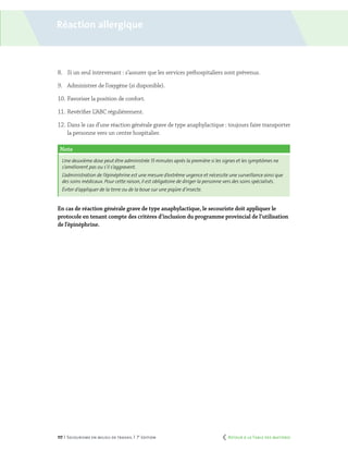 117 | Secourisme en milieu de travail | 7e
édition
8.	 Si un seul intervenant : s’assurer que les services préhospitaliers sont prévenus.
9.	 Administrer de l’oxygène (si disponible).
10.	Favoriser la position de confort.
11.	Revérifier L’ABC régulièrement.
12.	Dans le cas d’une réaction générale grave de type anaphylactique : toujours faire transporter
la personne vers un centre hospitalier.
En cas de réaction générale grave de type anaphylactique, le secouriste doit appliquer le
protocole en tenant compte des critères d’inclusion du programme provincial de l’utilisation
de l’épinéphrine.
Note
Une deuxième dose peut être administrée 15 minutes après la première si les signes et les symptômes ne
s’améliorent pas ou s’il s’aggravent.
L’administration de l’épinéphrine est une mesure d’extrême urgence et nécessite une surveillance ainsi que
des soins médicaux. Pour cette raison, il est obligatoire de diriger la personne vers des soins spécialisés.
Éviter d’appliquer de la terre ou de la boue sur une piqûre d’insecte.
Réaction allergique
	 Retour à la Table des matières
 