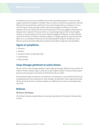123 | Secourisme en milieu de travail | 7e
édition
Blessures aux yeux
Les blessures aux yeux sont considérées comme des traumatismes graves. Les yeux sont des
organes extrêmement fragiles et sensibles. Dans un milieu de travail, les yeux peuvent subir des
blessures de natures diverses : pénétration d’un corps étranger, lésions ou brûlures. Le secou-
riste doit suivre certains principes de base, afin de ne pas aggraver la blessure. Il est donc
important de ne rien mettre dans les yeux de la personne et de ne pas appliquer de pression ou
de pansement compressif. Ne jamais retirer un corps étranger logé sur l’œil ou dans le globe
oculaire, car toute tentative de cette nature risquerait d’aggraver la blessure ou même d’entraî-
ner la perte de l’œil. Les brûlures chimiques exigent un rinçage à grande eau dans les plus brefs
délais, et ce, en attendant l’arrivée des services préhospitaliers d’urgence. Finalement, toute
blessure aux yeux doit faire l’objet d’une attention particulière et exige des soins spécialisés.
Signes et symptômes
	 Irritation ;
	 Douleur ;
	 Sensation d’avoir un objet dans l’œil ;
	 Larmoiement ;
	 Vision trouble.
Corps étranger pénétrant et autres lésions
Dans le cas d’un corps étranger pénétrant, il peut s’agir, par exemple, d’éclats de verre, de bois, de
métal ou d’autres matières, logés ou fixés sur ou dans le globe oculaire. Certains accidents graves
peuvent aussi provoquer une avulsion de l’œil (œil sorti de son orbite).
D’autres lésions telles une abrasion, une déchirure, une lacération ou une irritation de l’œil ou de
la paupière peuvent être causées par un corps étranger non pénétrant. Il peut s’agir de particules
de bois, de métal, de verre ou d’autres matières non adhérentes à la cornée ou non pénétrantes
dans l’œil.
Brûlures
Brûlures chimiques
Une brûlure chimique est généralement causée par la pénétration d’un produit chimique dans
les yeux.
	 Retour à la Table des matières
 