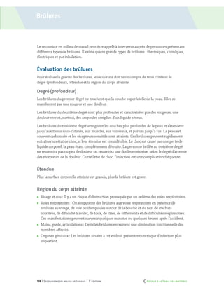 129 | Secourisme en milieu de travail | 7e
édition
Brûlures
Le secouriste en milieu de travail peut être appelé à intervenir auprès de personnes présentant
différents types de brûlures. Il existe quatre grands types de brûlures : thermiques, chimiques,
électriques et par inhalation.
Évaluation des brûlures
Pour évaluer la gravité des brûlures, le secouriste doit tenir compte de trois critères : le
degré (profondeur), l’étendue et la région du corps atteinte.
Degré (profondeur)
Les brûlures du premier degré ne touchent que la couche superficielle de la peau. Elles se
manifestent par une rougeur et une douleur.
Les brûlures du deuxième degré sont plus profondes et caractérisées par des rougeurs, une
douleur vive et, surtout, des ampoules remplies d’un liquide séreux.
Les brûlures du troisième degré atteignent les couches plus profondes de la peau et s’étendent
jusqu’aux tissus sous-cutanés, aux muscles, aux vaisseaux, et parfois jusqu’à l’os. La peau est
souvent carbonisée et les récepteurs sensitifs sont atteints. Ces brûlures peuvent rapidement
entraîner un état de choc, si leur étendue est considérable. Le choc est causé par une perte de
liquide corporel, la peau étant complètement détruite. La personne brûlée au troisième degré
ne ressentira pas ou peu de douleur ou ressentira une douleur très vive, selon le degré d’atteinte
des récepteurs de la douleur. Outre l’état de choc, l’infection est une complication fréquente.
Étendue
Plus la surface corporelle atteinte est grande, plus la brûlure est grave.
Région du corps atteinte
	 Visage et cou : Il y a un risque d’obstruction provoquée par un œdème des voies respiratoires.
	 Voies respiratoires : On soupçonne des brûlures aux voies respiratoires en présence de
brûlures au visage, de suie ou d’ampoules autour de la bouche et du nez, de crachats
noirâtres, de difficulté à avaler, de toux, de râles, de sifflements et de difficultés respiratoires.
Ces manifestations peuvent survenir quelques minutes ou quelques heures après l’accident.
	 Mains, pieds, articulations : De telles brûlures entraînent une diminution fonctionnelle des
membres affectés.
	 Organes génitaux : Les brûlures situées à cet endroit présentent un risque d’infection plus
important.
	 Retour à la Table des matières
 