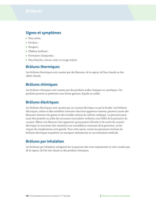 130 | Secourisme en milieu de travail | 7e
édition
Signes et symptômes
	 Peau sèche ;
	 Douleur ;
	 Rougeur ;
	 Œdème (enflure) ;
	 Formation d’ampoules ;
	 Peau blanche, cireuse, noire ou rouge violacé.
Brûlures thermiques
Les brûlures thermiques sont causées par des flammes, de la vapeur, de l’eau chaude ou des
objets chauds.
Brûlures chimiques
Les brûlures chimiques sont causées par des produits acides, basiques ou caustiques. Ces
produits peuvent se présenter sous forme gazeuse, liquide ou solide.
Brûlures électriques
Les brûlures électriques sont causées par un courant électrique ou par la foudre. Les brûlures
électriques, même si elles semblent mineures dans leur apparence externe, peuvent causer des
blessures internes très graves et des troubles sérieux du rythme cardiaque. La personne peut
aussi être projetée ou subir des secousses musculaires violentes sous l’effet de la puissance du
courant. Même si la blessure n’est apparente qu’aux points d’entrée et de sortie du courant
électrique, le secouriste doit maintenir une surveillance constante de la personne, car les
risques de complications sont grands. Pour cette raison, toutes les personnes victimes de
brûlures électriques requièrent un transport ambulancier et une évaluation médicale.
Brûlures par inhalation
Les brûlures par inhalation atteignent les muqueuses des voies respiratoires et sont causées par
de la vapeur, de l’air très chaud ou des produits chimiques.
Brûlures
	 Retour à la Table des matières
 