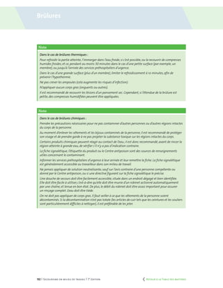 132 | Secourisme en milieu de travail | 7e
édition
Note
Dans le cas de brûlures thermiques :
Pour refroidir la partie atteinte, l’immerger dans l’eau froide,si c’est possible,ou la recouvrir de compresses
humides froides, et ce, pendant au moins 30 minutes dans le cas d’une petite surface (par exemple,un
membre), ou jusqu’à l’arrivée des services préhospitaliers d’urgence.
Dans le cas d’une grande surface (plus d’un membre),limiter le refroidissement à 10 minutes,afin de
prévenir l’hypothermie.
Ne pas crever les ampoules (cela augmente les risques d’infection).
N’appliquer aucun corps gras (onguents ou autres).
Il est recommandé de recouvrir les lésions d’un pansement sec. Cependant,si l’étendue de la brûlure est
petite, des compresses humidifiées peuvent être appliquées.
Note
Dans le cas de brûlures chimiques :
Prendre les précautions nécessaires pour ne pas contaminer d’autres personnes ou d’autres régions intactes
du corps de la personne.
Au moment d’enlever les vêtements et les bijoux contaminés de la personne,il est recommandé de protéger
son visage et de prendre garde à ne pas projeter la substance toxique sur les régions intactes du corps.
Certains produits chimiques peuvent réagir au contact de l’eau ; il est donc recommandé,avant de rincer la
région atteinte à grande eau, de vérifier s’il n’y a pas d’indication contraire.
La fiche signalétique, l’étiquette du produit ou le Centre antipoison sont des sources de renseignements
utiles concernant le contaminant.
Informer les services préhospitaliers d’urgence à leur arrivée et leur remettre la fiche. La fiche signalétique
est généralement accessible au travailleur dans son milieu de travail.
Ne jamais appliquer de solution neutralisante,sauf sur l’avis contraire d’une personne compétente ou
donné par le Centre antipoison, ou si une directive figurant sur la fiche signalétique le précise.
Une douche de secours doit être facilement accessible,située dans un endroit dégagé et bien identifiée.
Elle doit être facile à utiliser, c’est-à-dire qu’elle doit être munie d’un robinet actionné automatiquement
par une chaîne, et tenue en bon état. De plus,le débit du robinet doit être assez important pour assurer
un rinçage complet. L’eau doit être tiède.
On ne doit pas appliquer de corps gras. Il faut veiller à ce que les vêtements de la personne soient
décontaminés. Si la décontamination n’est pas totale (les articles de cuir tels que les ceintures et les souliers
sont particulièrement difficiles à nettoyer),il est préférable de les jeter.
Brûlures
	 Retour à la Table des matières
 