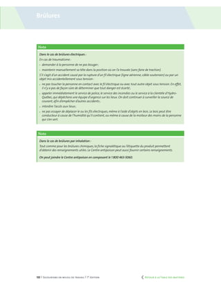133 | Secourisme en milieu de travail | 7e
édition
Note
Dans le cas de brûlures électriques :
En cas de traumatisme :
	 demander à la personne de ne pas bouger ;
	 maintenir manuellement sa tête dans la position où on l’a trouvée (sans faire de traction).
S’il s’agit d’un accident causé par la rupture d’un fil électrique (ligne aérienne,câble souterrain) ou par un
objet mis accidentellement sous tension :
	 ne pas toucher la personne en contact avec le fil électrique ou avec tout autre objet sous tension. En effet,
il n’y a pas de façon sûre de déterminer que tout danger est écarté ;
	 appeler immédiatement le service de police,le service des incendies ou le service à la clientèle d’Hydro-
Québec,qui dépêchera une équipe d’urgence sur les lieux. On doit continuer à surveiller la source de
courant,afin d’empêcher d’autres accidents ;
	 interdire l’accès aux lieux ;
	 ne pas essayer de déplacer le ou les fils électriques,même à l’aide d’objets en bois. Le bois peut être
conducteur à cause de l’humidité qu’il contient,ou même à cause de la moiteur des mains de la personne
qui s’en sert.
Note
Dans le cas de brûlures par inhalation :
Tout comme pour les brûlures chimiques,la fiche signalétique ou l’étiquette du produit permettent
d’obtenir des renseignements utiles. Le Centre antipoison peut aussi fournir certains renseignements.
On peut joindre le Centre antipoison en composant le 1 800 463-5060.
Brûlures
	 Retour à la Table des matières
 