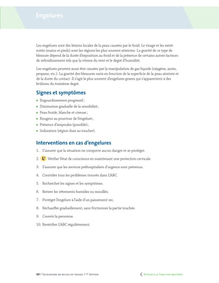 137 | Secourisme en milieu de travail | 7e
édition
Engelures
Les engelures sont des lésions locales de la peau causées par le froid. Le visage et les extré-
mités (mains et pieds) sont les régions les plus souvent atteintes. La gravité de ce type de
blessure dépend de la durée d’exposition au froid et de la présence de certains autres facteurs
de refroidissement tels que la vitesse du vent et le degré d’humidité.
Les engelures peuvent aussi être causées par la manipulation de gaz liquide (oxygène, azote,
propane, etc.). La gravité des blessures varie en fonction de la superficie de la peau atteinte et
de la durée du contact. Il s’agit le plus souvent d’engelures graves qui s’apparentent à des
brûlures du troisième degré.
Signes et symptômes
	 Engourdissement progressif ;
	 Diminution graduelle de la sensibilité ;
	 Peau froide, blanche et cireuse ;
	 Rougeur au pourtour de l’engelure ;
	 Présence d’ampoules (possible) ;
	 Induration (région dure au toucher).
Interventions en cas d’engelures
1.	 S’assurer que la situation ne comporte aucun danger et se protéger.
2.		 Vérifier l’état de conscience en maintenant une protection cervicale.
3.	 S’assurer que les services préhospitaliers d’urgence sont prévenus.
4.	 Contrôler tous les problèmes trouvés dans L’ABC.
5.	 Rechercher les signes et les symptômes.
6.	 Retirer les vêtements humides ou mouillés.
7.	 Protéger l’engelure à l’aide d’un pansement sec.
8.	 Réchauffer graduellement, sans frictionner la partie touchée.
9.	 Couvrir la personne.
10.	Revérifier L’ABC régulièrement.
	 Retour à la Table des matières
 