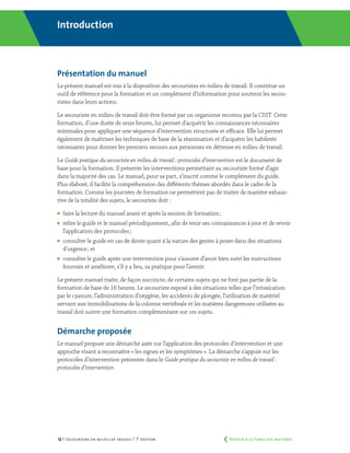 12 | Secourisme en milieu de travail | 7e
édition
Introduction
Présentation du manuel
Le présent manuel est mis à la disposition des secouristes en milieu de travail. Il constitue un
outil de référence pour la formation et un complément d’information pour soutenir les secou-
ristes dans leurs actions.
Le secouriste en milieu de travail doit être formé par un organisme reconnu par la CSST. Cette
formation, d’une durée de seize heures, lui permet d’acquérir les connaissances nécessaires
minimales pour appliquer une séquence d’intervention structurée et efficace. Elle lui permet
également de maîtriser les techniques de base de la réanimation et d’acquérir les habiletés
nécessaires pour donner les premiers secours aux personnes en détresse en milieu de travail.
Le Guide pratique du secouriste en milieu de travail : protocoles d’intervention est le document de
base pour la formation. Il présente les interventions permettant au secouriste formé d’agir
dans la majorité des cas. Le manuel, pour sa part, s’inscrit comme le complément du guide.
Plus élaboré, il facilite la compréhension des différents thèmes abordés dans le cadre de la
formation. Comme les journées de formation ne permettent pas de traiter de manière exhaus-
tive de la totalité des sujets, le secouriste doit :
	 faire la lecture du manuel avant et après la session de formation ;
	 relire le guide et le manuel périodiquement, afin de tenir ses connaissances à jour et de revoir
l’application des protocoles ;
	 consulter le guide en cas de doute quant à la nature des gestes à poser dans des situations
d’urgence ; et
	 consulter le guide après une intervention pour s’assurer d’avoir bien suivi les instructions
fournies et améliorer, s’il y a lieu, sa pratique pour l’avenir.
Le présent manuel traite, de façon succincte, de certains sujets qui ne font pas partie de la
formation de base de 16 heures. Le secouriste exposé à des situations telles que l’intoxication
par le cyanure, l’administration d’oxygène, les accidents de plongée, l’utilisation de matériel
servant aux immobilisations de la colonne vertébrale et les matières dangereuses utilisées au
travail doit suivre une formation complémentaire sur ces sujets.
Démarche proposée
Le manuel propose une démarche axée sur l’application des protocoles d’intervention et une
approche visant à reconnaître « les signes et les symptômes ». La démarche s’appuie sur les
protocoles d’intervention présentés dans le Guide pratique du secouriste en milieu de travail :
protocoles d’intervention.
	 Retour à la Table des matières
 