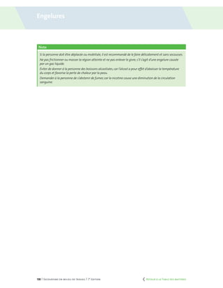 138 | Secourisme en milieu de travail | 7e
édition
Note
Si la personne doit être déplacée ou mobilisée,il est recommandé de le faire délicatement et sans secousses.
Ne pas frictionner ou masser la région atteinte et ne pas enlever le givre,s’il s’agit d’une engelure causée
par un gaz liquide.
Éviter de donner à la personne des boissons alcoolisées,car l’alcool a pour effet d’abaisser la température
du corps et favorise la perte de chaleur par la peau.
Demander à la personne de s’abstenir de fumer,car la nicotine cause une diminution de la circulation
sanguine.
Engelures
	 Retour à la Table des matières
 