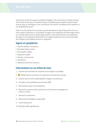 141 | Secourisme en milieu de travail | 7e
édition
État de choc
L’état de choc résulte d’un apport insuffisant d’oxygène et de nutriments aux cellules de l’orga-
nisme. L’état de choc peut se manifester lorsqu’un problème grave entraîne une perte impor-
tante de sang, un dommage au cœur, une blessure à la colonne, une dilatation des vaisseaux ou
une déshydratation grave.
Dans le cas d’un état de choc causé par une perte abondante de sang, l’intervention du secou-
riste consiste à rechercher, si c’est possible, les signes et les symptômes de l’hémorragie interne
et à contrôler efficacement les hémorragies externes. Il doit rester attentif à la manifestation
des signes et des symptômes de l’état de choc et signaler rapidement aux services préhospita-
liers d’urgence tout problème observé ou soupçonné.
Signes et symptômes
	 Anxiété, faiblesse, somnolence ;
	 Peau pâle, froide et moite ;
	 Pouls rapide et faible ;
	 Respiration rapide ;
	 Nausées, vomissements ;
	 Soif intense ;
	 Altération de l’état de conscience.
Interventions en cas d’état de choc
1.	 S’assurer que la situation ne comporte aucun danger et se protéger.
2.		 Vérifier l’état de conscience en maintenant une protection cervicale.
3.	 S’assurer que les services préhospitaliers d’urgence sont prévenus.
4.	 Contrôler tous les problèmes trouvés dans L’ABC.
5.	 Rechercher les signes et les symptômes.
6.	 Maintenir la personne dans la position où on l’a trouvée en protégeant sa
colonne cervicale.
7.	 Desserrer ses vêtements.
8.	 Administrer de l’oxygène (si disponible).
9.	 Couvrir la personne.
10.	Revérifier L’ABC régulièrement.
	 Retour à la Table des matières
 