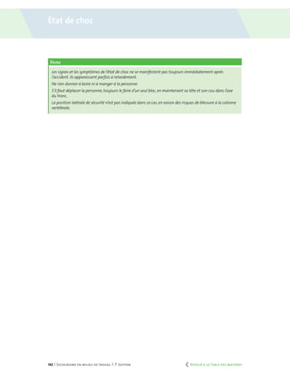 142 | Secourisme en milieu de travail | 7e
édition
Note
Les signes et les symptômes de l’état de choc ne se manifestent pas toujours immédiatement après
l’accident. Ils apparaissent parfois à retardement.
Ne rien donner à boire ni à manger à la personne.
S’il faut déplacer la personne, toujours le faire d’un seul bloc,en maintenant sa tête et son cou dans l’axe
du tronc.
La position latérale de sécurité n’est pas indiquée dans ce cas,en raison des risques de blessure à la colonne
vertébrale.
État de choc
	 Retour à la Table des matières
 