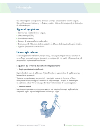 145 | Secourisme en milieu de travail | 7e
édition
Hémorragie
Une hémorragie est un saignement abondant causé par la rupture d’un vaisseau sanguin.
Elle peut être externe ou interne et elle peut entraîner l’état de choc en raison de la diminution
du volume sanguin.
Signes et symptômes
	 Plaie ouverte avec écoulement sanguin ;
	 Difficulté respiratoire ;
	 Vomissement de sang ;
	 Présence de sang dans l’urine ou les selles ;
	 Durcissement de l’abdomen, douleurs localisées ou diffuses, douleur au toucher, peau bleuâtre ;
	 Signes et symptômes de l’état de choc.
Hémorragie externe
L’hémorragie externe est visible, puisque le sang s’écoule par une plaie située à la surface du
corps. Toute hémorragie externe abondante ou continue doit être traitée efficacement, car elle
peut conduire rapidement à l’état de choc.
Séquence du contrôle d’une hémorragie externe
1.	 Repérage et évaluation de la plaie
Repérer l’endroit exact de la blessure. Vérifier l’étendue et la profondeur de la plaie ainsi que
la quantité de sang perdu.
Vérifier si un membre a été sectionné, s’il y a une plaie ouverte au thorax ou à l’abdo-
men (éviscération) ou une plaie contenant un corps étranger. Ces types de plaies exigent
un traitement précis. Voir la technique 2 : « Interventions en cas de plaies complexes. »
2.	 Pression directe
Avec une main gantée et une compresse, exercer une pression directe sur la plaie afin de
comprimer le plus rapidement possible le vaisseau qui saigne.
	 Retour à la Table des matières
 