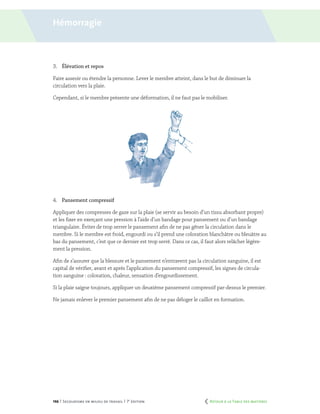 146 | Secourisme en milieu de travail | 7e
édition
3.	 Élévation et repos
Faire asseoir ou étendre la personne. Lever le membre atteint, dans le but de diminuer la
circulation vers la plaie.
Cependant, si le membre présente une déformation, il ne faut pas le mobiliser.
4.	 Pansement compressif
Appliquer des compresses de gaze sur la plaie (se servir au besoin d’un tissu absorbant propre)
et les fixer en exerçant une pression à l’aide d’un bandage pour pansement ou d’un bandage
triangulaire. Éviter de trop serrer le pansement afin de ne pas gêner la circulation dans le
membre. Si le membre est froid, engourdi ou s’il prend une coloration blanchâtre ou bleuâtre au
bas du pansement, c’est que ce dernier est trop serré. Dans ce cas, il faut alors relâcher légère-
ment la pression.
Afin de s’assurer que la blessure et le pansement n’entravent pas la circulation sanguine, il est
capital de vérifier, avant et après l’application du pansement compressif, les signes de circula-
tion sanguine : coloration, chaleur, sensation d’engourdissement.
Si la plaie saigne toujours, appliquer un deuxième pansement compressif par-dessus le premier.
Ne jamais enlever le premier pansement afin de ne pas déloger le caillot en formation.
Hémorragie
	 Retour à la Table des matières
 