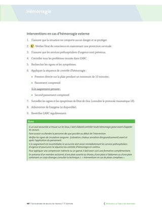 147 | Secourisme en milieu de travail | 7e
édition
Interventions en cas d’hémorragie externe
1.	 S’assurer que la situation ne comporte aucun danger et se protéger.
2.		 Vérifier l’état de conscience en maintenant une protection cervicale.
3.	 S’assurer que les services préhospitaliers d’urgence sont prévenus.
4.	 Contrôler tous les problèmes trouvés dans L’ABC.
5.	 Rechercher les signes et les symptômes.
6.	 Appliquer la séquence de contrôle d’hémorragie :
	 Pression directe sur la plaie pendant un minimum de 10 minutes ;
	 Pansement compressif.
Si le saignement persiste :
	 Second pansement compressif.
7.	 Surveiller les signes et les symptômes de l’état de choc (consulter le protocole traumatique 18).
8.	 Administrer de l’oxygène (si disponible).
9.	 Revérifier L’ABC régulièrement.
Note
Si un seul secouriste se trouve sur les lieux,il doit d’abord contrôler toute hémorragie grave avant d’appeler
les secours.
Faire asseoir ou étendre la personne dès que possible au début de l’intervention.
Vérifier les signes de circulation sanguine :(coloration,chaleur,sensation d’engourdissement) avant et
après l’application du pansement.
Si le saignement est incontrôlable, le secouriste doit aviser immédiatement les services préhospitaliers
d’urgence et poursuivre la séquence du contrôle d’hémorragie en continu.
Pour appliquer une compression indirecte ou un garrot,il doit avoir suivi une formation complémentaire.
En présence d’un membre sectionné, d’une plaie ouverte au thorax,d’une plaie à l’abdomen ou d’une plaie
contenant un corps étranger, consulter la technique 2 :« Interventions en cas de plaies complexes ».
Hémorragie
	 Retour à la Table des matières
 