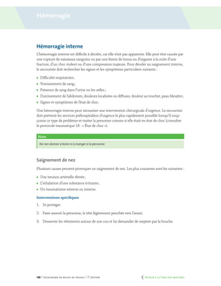 148 | Secourisme en milieu de travail | 7e
édition
Note
Ne rien donner à boire ni à manger à la personne.
Hémorragie interne
L’hémorragie interne est difficile à déceler, car elle n’est pas apparente. Elle peut être causée par
une rupture de vaisseaux sanguins ou par une lésion de tissus ou d’organes à la suite d’une
fracture, d’un choc violent ou d’une compression majeure. Pour déceler un saignement interne,
le secouriste doit rechercher les signes et les symptômes particuliers suivants :
	 Difficulté respiratoire ;
	 Vomissement de sang ;
	 Présence de sang dans l’urine ou les selles ;
	 Durcissement de l’abdomen, douleurs localisées ou diffuses, douleur au toucher, peau bleuâtre ;
	 Signes et symptômes de l’état de choc.
Une hémorragie interne peut nécessiter une intervention chirurgicale d’urgence. Le secouriste
doit prévenir les services préhospitaliers d’urgence le plus rapidement possible lorsqu’il soup-
çonne ce type de problème et traiter la personne comme si elle était en état de choc (consulter
le protocole traumatique 18 : « État de choc »).
Saignement de nez
Plusieurs causes peuvent provoquer un saignement de nez. Les plus courantes sont les suivantes :
	 Une tension artérielle élevée ;
	 L’inhalation d’une substance irritante ;
	 Un traumatisme externe ou interne.
Interventions spécifiques
1.	 Se protéger.
2.	 Faire asseoir la personne, la tête légèrement penchée vers l’avant.
3.	 Desserrer les vêtements autour de son cou et lui demander de respirer par la bouche.
Hémorragie
	 Retour à la Table des matières
 