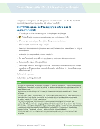154 | Secourisme en milieu de travail | 7e
édition
Les signes et les symptômes ont été regroupés, car un traumatisme à la tête doit être traité
comme s’il s’agissait d’un traumatisme à la colonne vertébrale.
Interventions en cas de traumatisme à la tête ou à la
colonne vertébrale
1.	 S’assurer que la situation ne comporte aucun danger et se protéger.
2.		 Vérifier l’état de conscience en maintenant une protection cervicale.
3.	 S’assurer que les services préhospitaliers d’urgence sont prévenus.
4.	 Demander à la personne de ne pas bouger.
5.	 Maintenir manuellement la protection cervicale (sans exercer de traction) tout au long de
l’intervention.
6.	 Contrôler tous les problèmes trouvés dans L’ABC.
7.	 En cas d’hémorragie grave à la tête, appliquer un pansement sec non compressif.
8.	 Rechercher les signes et les symptômes.
9.	 Stabiliser la personne dans la position où on l’a trouvée ou l’immobiliser sur une planche
dorsale, si un déplacement est nécessaire (consulter la technique 1 : « Immobilisation sur
planche dorsale »).
10.	Couvrir la personne.
11.	Revérifier L’ABC régulièrement.
Note
Les signes et les symptômes peuvent être inexistants au début de l’intervention,s’installer graduellement
et progresser. Les personnes souffrant de ces types de traumatismes exigent une surveillance constante de
la part du secouriste.
Parfois,seules les caractéristiques de l’accident peuvent laisser soupçonner une blessure à la colonne
vertébrale.
Si le secouriste a noté un problème dans L’ABC,il doit coucher la personne sur le dos. Il doit la tourner ou la
déplacer d’un seul bloc,assurer la protection de sa colonne cervicale en tout temps et appliquer les
techniques appropriées en cas de traumatisme.
Il ne faut pas appliquer de pression directe ou de pansement compressif sur une plaie à la tête.
Le secouriste doit assurer en tout temps la protection de la colonne cervicale de la personne et la mobiliser
d’un seul bloc. Il ne doit pas la déplacer et si,pour une raison d’urgence,il est tenu de le faire,il doit d’abord
l’immobiliser complètement sur une planche dorsale afin de limiter les mouvements qui pourraient
aggraver son état. Consulter la technique 1 :« Immobilisation sur planche dorsale ».
Le secouriste doit avoir suivi une formation complémentaire particulière pour l’application de cette
technique.
Traumatismes à la tête et à la colonne vertébrale
	 Retour à la Table des matières
 