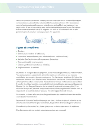 157 | Secourisme en milieu de travail | 7e
édition
Traumatismes aux extrémités
Les traumatismes aux extrémités sont fréquents en milieu de travail. Il existe différents types
de traumatismes aux extrémités, notamment les traumatismes fermés et les traumatismes
ouverts. Les traumatismes fermés sont généralement attribuables à une fracture ou à un
déplacement de la structure osseuse, sans aucune blessure apparente de la peau. Les trauma-
tismes ouverts surviennent lorsqu’un fragment d’os brise les tissus environnants et vient
perforer la peau ; la structure osseuse peut alors être apparente.
Signes et symptômes
	 Douleur ;
	 Déformation à l’endroit de la blessure ;
	 Diminution des mouvements, de la sensibilité et de la force musculaire ;
	 Variation dans la coloration et la température du membre ;
	 Présence d’une plaie ouverte ou non ;
	 Œdème (gonflement ou enflure du membre) ;
	 Engourdissement du membre.
En présence de ces signes et de ces symptômes, le secouriste doit agir comme s’il y avait une fracture.
Tous les traumatismes aux extrémités doivent être traités avec précaution, car une mauvaise
manipulation peut entraîner de graves conséquences. Une fracture peut occasionner des lésions des
vaisseaux et des nerfs. Toute blessure ouverte peut entraîner une infection. Le secouriste doit suivre
certains principes de base pour assurer la stabilisation de la blessure. Il est recommandé de stabiliser
le membre blessé dans la position trouvée afin d’éviter toute mobilisation qui risquerait d’aggraver la
blessure. Il ne faut donc pas faire de traction ou essayer de remettre le membre en place. S’il est
nécessaire de déplacer la personne, le secouriste doit immobiliser complètement le membre avant le
déplacement, de manière à diminuer la douleur et à éviter l’aggravation de la blessure.
La coloration, la chaleur et les sensations d’engourdissement aux extrémités doivent être vérifiées
avant et après l’immobilisation.
Les bandes de fixation de l’attelle ne doivent pas être fixées à l’endroit où se trouve la blessure ou sur
une articulation afin d’éviter de gêner la circulation, d’augmenter la douleur et d’aggraver la blessure.
L’immobilisation doit inclure l’articulation qui se trouve au-dessus et en dessous de la blessure.
Une plaie ouverte doit être protégée par un pansement sec non compressif.
	 Retour à la Table des matières
 