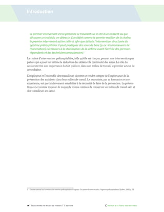 14 | Secourisme en milieu de travail | 7e
édition
Le premier intervenant est la personne se trouvant sur le site d’un incident ou qui
découvre un individu en détresse. Considéré comme le premier maillon de la chaîne,
le premier intervenant active celle-ci,afin que débute l’intervention structurée du
système préhospitalier. Il peut prodiguer des soins de base (p. ex. les manœuvres de
réanimation) nécessaires à la stabilisation de la victime avant l’arrivée des premiers
répondants et des techniciens ambulanciers.2
La chaîne d’intervention préhospitalière, telle qu’elle est conçue, permet une intervention par
paliers qui a pour but ultime la réduction des délais et la continuité des soins. Le rôle du
secouriste tire son importance du fait qu’il est, dans son milieu de travail, le premier acteur de
cette chaîne.
L’employeur et l’ensemble des travailleurs doivent se rendre compte de l’importance de la
prévention des accidents dans leur milieu de travail. Le secouriste, par sa formation et son
expérience, est particulièrement sensibilisé à la nécessité de faire de la prévention. La préven-
tion est et restera toujours le moyen le moins coûteux de conserver un milieu de travail sain et
des travailleurs en santé.
2.	 Comité national sur la révision des services préhospitaliers d’urgence. Un système à mettre en place, Urgences préhospitalières, Québec, 2000, p. 19.
Introduction
	 Retour à la Table des matières
 