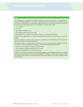 159 | Secourisme en milieu de travail | 7e
édition
Note
Si l’on soupçonne un traumatisme à la colonne vertébrale,consulter le protocole 20 :« Traumatismes à la
tête et à la colonne vertébrale ». Le secouriste ne doit pas tenter de remettre le membre en place ou de faire
de traction ; il doit maintenir le membre dans la position trouvée en le soutenant au-dessus ou en dessous
de la fracture lors de l’immobilisation. Pour immobiliser le membre,il peut utiliser :
	 une couverture ;
	 un oreiller ;
	 des bandages triangulaires ; ou
	 des attelles de carton, de bois ou de métal.
L’immobilisation doit comprendre l’articulation au-dessus et en dessous de la blessure.
Les bijoux ou les vêtements qui couvrent le membre blessé doivent être enlevés seulement s’il est facile de
le faire.
Favoriser la position de confort, tout en limitant les mouvements du membre blessé (si l’on ne soupçonne
pas de traumatisme de la colonne vertébrale).
L’utilisation de glace est recommandée dans le but de diminuer la douleur et l’enflure (œdème) à l’endroit
de la blessure. Les recommandations énumérées ci-dessous doivent cependant être suivies :
	 Ne jamais mettre la glace en contact direct avec la peau ;
	 Ne pas appliquer de glace pendant plus de 20 minutes ;
	 Ne jamais mettre de glace sur une blessure ouverte.
L’utilisation de l’attelle pneumatique exige certaines précautions. Une attelle pneumatique est sensible aux
variations de température et de pression atmosphérique. Elle se dilate à la chaleur et se contracte au froid.
Des variations des conditions environnantes peuvent causer des problèmes de circulation sanguine dans le
membre blessé.
Traumatismes aux extrémités
	 Retour à la Table des matières
 