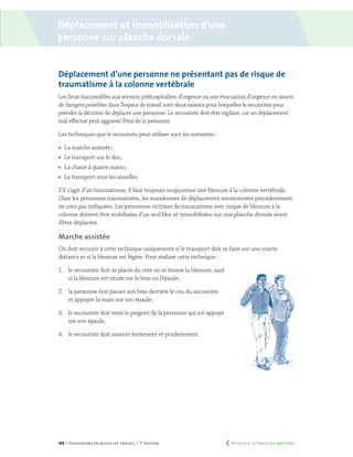 165 | Secourisme en milieu de travail | 7e
édition
Déplacement et immoblisation d’une
personne sur planche dorsale
Déplacement d’une personne ne présentant pas de risque de
traumatisme à la colonne vertébrale
Les lieux inaccessibles aux services préhospitaliers d’urgence ou une évacuation d’urgence en raison
de dangers possibles dans l’espace de travail sont deux raisons pour lesquelles le secouriste peut
prendre la décision de déplacer une personne. Le secouriste doit être vigilant, car un déplacement
mal effectué peut aggraver l’état de la personne.
Les techniques que le secouriste peut utiliser sont les suivantes :
	 La marche assistée ;
	 Le transport sur le dos ;
	 La chaise à quatre mains ;
	 Le transport sous les aisselles.
S’il s’agit d’un traumatisme, il faut toujours soupçonner une blessure à la colonne vertébrale.
Chez les personnes traumatisées, les manœuvres de déplacement mentionnées précédemment
ne sont pas indiquées. Les personnes victimes de traumatisme avec risque de blessure à la
colonne doivent être mobilisées d’un seul bloc et immobilisées sur une planche dorsale avant
d’être déplacées.
Marche assistée
On doit recourir à cette technique uniquement si le transport doit se faire sur une courte
distance et si la blessure est légère. Pour réaliser cette technique :
1.	 le secouriste doit se placer du côté où se trouve la blessure, sauf
si la blessure est située sur le bras ou l’épaule ;
2.	 la personne doit passer son bras derrière le cou du secouriste
et appuyer la main sur son épaule ;
3.	 le secouriste doit tenir le poignet de la personne qui est appuyé
sur son épaule ;
4.	 le secouriste doit avancer lentement et prudemment.
	 Retour à la Table des matières
 