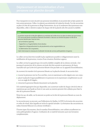 170 | Secourisme en milieu de travail | 7e
édition
Pour transporter en toute sécurité une personne immobilisée, le secouriste doit se faire assister de
trois autres personnes. Celles-ci se placent aux extrémités de la planche dorsale ; l’un des secouristes
se place à la tête de la personne et dirige l’intervention. Au cas où seulement deux personnes sont
disponibles, celles-ci doivent se placer de chaque côté de la planche afin d’en assurer la stabilité.
Le collier cervical doit être installé le plus rapidement possible et obligatoirement avant la
mobilisation de la personne, à moins d’une situation d’extrême urgence.
Le collier cervical ne garantit pas à lui seul la stabilité complète de la colonne cervicale ; c’est
pourquoi la protection de la colonne cervicale doit être assurée en permanence de façon
manuelle tant que la tête de la personne blessée n’est pas fixée sur un appareil d’immobilisation.
Au moment du transfert de la personne blessée sur la planche dorsale, le secouriste doit :
	 tourner la personne vers lui d’un seul bloc, tout en maintenant sa tête alignée avec son corps ;
	 placer la planche longue parallèlement à la personne en la maintenant complètement au sol
ou à un angle de 45 degrés ;
	 retourner la personne blessée doucement sur la planche.
Si le matériel approprié n’est pas disponible, une couverture roulée de chaque côté de la tête et
maintenue par une bande au front et une autre au menton peuvent être utilisées pour fixer la
tête de la personne blessée.
Éviter les sacs de sable, car ils exercent un poids sur la tête de la personne blessée au cours du
déplacement.
Le secouriste peut se procurer, aux Publications du Québec, le DVD La formation des secouristes
en milieu de travail, dans laquelle est inclus la capsule intitulée « La formation des secouristes en
milieu forestier/blessure à la colonne vertébrale ».
D’autres types d’accessoires, dont le matelas d’immobilisation, sont utilisés actuellement en
soins préhospitaliers d’urgence. L’utilisation de ce matériel nécessite aussi une formation
complémentaire.
Note
La position neutre de la tête fait référence au maintien de la tête et du cou dans le même axe que le tronc.
Si le secouriste formé constate les éléments énumérés ci-dessous au moment de placer la tête de la
personne blessée dans l’axe du tronc :
	 de la résistance (spasme),
	 l’apparition ou l’augmentation d’une douleur,
	 l’apparition d’engourdissement ou de picotements ou leur augmentation,ou
	 la détérioration de la respiration,
il doit interrompre la manœuvre et attendre l’arrivée des services préhospitaliers d’urgence.
Déplacement et immoblisation d’une
personne sur planche dorsale
	 Retour à la Table des matières
 