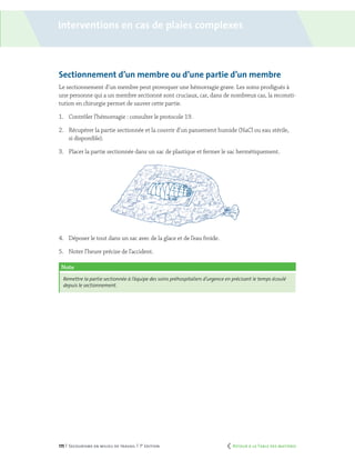 175 | Secourisme en milieu de travail | 7e
édition
Sectionnement d’un membre ou d’une partie d’un membre
Le sectionnement d’un membre peut provoquer une hémorragie grave. Les soins prodigués à
une personne qui a un membre sectionné sont cruciaux, car, dans de nombreux cas, la reconsti-
tution en chirurgie permet de sauver cette partie.
1.	 Contrôler l’hémorragie : consulter le protocole 19.
2.	 Récupérer la partie sectionnée et la couvrir d’un pansement humide (NaCl ou eau stérile,
si disponible).
3.	 Placer la partie sectionnée dans un sac de plastique et fermer le sac hermétiquement.
4.	 Déposer le tout dans un sac avec de la glace et de l’eau froide.
5.	 Noter l’heure précise de l’accident.
Note
Remettre la partie sectionnée à l’équipe des soins préhospitaliers d’urgence en précisant le temps écoulé
depuis le sectionnement.
Interventions en cas de plaies complexes
	 Retour à la Table des matières
 