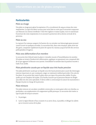 177 | Secourisme en milieu de travail | 7e
édition
Particularités
Plaie au visage
Une plaie au visage peut gêner la respiration s’il y a écoulement de sang au niveau des voies
respiratoires. Le type d’accident survenu peut aussi faire en sorte que le secouriste soupçonne
une blessure à la colonne vertébrale. Il doit être vigilant et traiter la plaie, tout en maintenant
l’ouverture des voies respiratoires et en assurant la protection de la colonne cervicale de la
personne.
Plaie au cou
La rupture d’un vaisseau sanguin à la hauteur du cou entraîne une hémorragie grave pouvant
causer la mort en quelques secondes. Le secouriste doit, dans cette situation, après avoir mis
des gants, comprimer rapidement le point de rupture du vaisseau jusqu’à l’arrivée des services
préhospitaliers d’urgence.
Plaie avec déformation d’un membre
Le secouriste doit d’abord traiter la plaie et s’attarder ensuite à l’immobilisation du membre.
Si la plaie est située à l’endroit de la déformation, appliquer un pansement non compressif afin
de ne pas aggraver la blessure sous-jacente. Immobiliser le membre dans la position trouvée à
l’aide d’une attelle.
Plaie pénétrante causée par un liquide sous très haute pression
Une plaie pénétrante causée par un liquide sous très haute pression peut causer des dommages
internes importants et, par conséquent, exiger un traitement médical particulier. À la suite de
l’accident, le secouriste doit traiter la plaie selon son type et les protocoles établis. De plus,
quelle que soit l’ampleur de la plaie, il lui faudra s’assurer que la personne blessée est dirigée
sans délai vers des soins spécialisés. Il devra veiller à communiquer la nature du traumatisme à
l’équipe de prise en charge de la personne.
Plaie mineure
Une plaie mineure est une plaie considérée comme plus ou moins grave selon son étendue, sa
profondeur, son emplacement et le saignement qu’elle provoque. Le secouriste doit traiter ce
type de plaie de la façon suivante :
1.	 Se protéger.
2.	 Laver la région blessée à l’eau courante et au savon doux, si possible, et déloger les saletés
qui se trouvent autour de la plaie.
Interventions en cas de plaies complexes
	 Retour à la Table des matières
 
