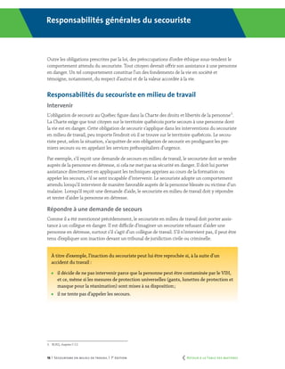 16 | Secourisme en milieu de travail | 7e
édition
Responsabilités générales du secouriste
Outre les obligations prescrites par la loi, des préoccupations d’ordre éthique sous-tendent le
comportement attendu du secouriste. Tout citoyen devrait offrir son assistance à une personne
en danger. Un tel comportement constitue l’un des fondements de la vie en société et
témoigne, notamment, du respect d’autrui et de la valeur accordée à la vie.1
Responsabilités du secouriste en milieu de travail
Intervenir
L’ obligation de secourir au Québec figure dans la Charte des droits et libertés de la personne3
.
La Charte exige que tout citoyen sur le territoire québécois porte secours à une personne dont
la vie est en danger. Cette obligation de secourir s’applique dans les interventions du secouriste
en milieu de travail, peu importe l’endroit où il se trouve sur le territoire québécois. Le secou-
riste peut, selon la situation, s’acquitter de son obligation de secourir en prodiguant les pre-
miers secours ou en appelant les services préhospitaliers d’urgence.
Par exemple, s’il reçoit une demande de secours en milieu de travail, le secouriste doit se rendre
auprès de la personne en détresse, si cela ne met pas sa sécurité en danger. Il doit lui porter
assistance directement en appliquant les techniques apprises au cours de la formation ou
appeler les secours, s’il se sent incapable d’intervenir. Le secouriste adopte un comportement
attendu lorsqu’il intervient de manière favorable auprès de la personne blessée ou victime d’un
malaise. Lorsqu’il reçoit une demande d’aide, le secouriste en milieu de travail doit y répondre
et tenter d’aider la personne en détresse.
Répondre à une demande de secours
Comme il a été mentionné précédemment, le secouriste en milieu de travail doit porter assis-
tance à un collègue en danger. Il est difficile d’imaginer un secouriste refusant d’aider une
personne en détresse, surtout s’il s’agit d’un collègue de travail. S’il n’intervient pas, il peut être
tenu d’expliquer son inaction devant un tribunal de juridiction civile ou criminelle.
À titre d’exemple, l’inaction du secouriste peut lui être reprochée si, à la suite d’un
accident du travail :
	 il décide de ne pas intervenir parce que la personne peut être contaminée par le VIH, 	
	 et ce, même si les mesures de protection universelles (gants, lunettes de protection et 	
	 masque pour la réanimation) sont mises à sa disposition ;
	 il ne tente pas d’appeler les secours.
3.	 RLRQ, chapitre C-12.
	 Retour à la Table des matières
 