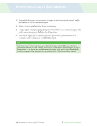 178 | Secourisme en milieu de travail | 7e
édition
3.	 Si des saletés demeurent incrustées ou si un lavage ne peut être pratiqué, nettoyer la plaie
délicatement à l’aide de compresses de gaze.
4.	 Achever le nettoyage à l’aide d’un tampon antiseptique.
5.	 Lorsque la plaie est propre, appliquer un pansement adhésif ou une compresse de gaze fixée
sur les quatre côtés avec du diachylon afin de la protéger.
6.	 Faire évaluer la plaie par du personnel spécialisé (possibilité de points de suture et de
vaccination contre le tétanos, et possibilité d’infection).
Note
Toute blessure ayant endommagé la peau peut être contaminée par le bacille tétanique. Ce bacille est
présent partout dans la poussière, la terre et le sol, et peut causer le tétanos, une maladie grave, et parfois
même mortelle. La vaccination peut protéger contre cette maladie. Si une plaie est particulièrement sale,
souillée ou malpropre, diriger la personne vers des soins spécialisés (CSSS, clinique médicale, hôpital).
Interventions en cas de plaies complexes
	 Retour à la Table des matières
 