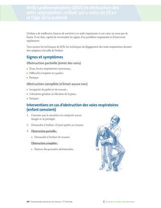 191 | Secourisme en milieu de travail | 7e
édition
Arrêt cardiorespiratoire (DEA) et obstruction des
voies respiratoires : enfant qui a entre un (1) an
et l’âge de la puberté
L’enfant a de meilleures chances de survivre à un arrêt respiratoire si son cœur ne cesse pas de
battre. Il est donc capital de reconnaître les signes d’un problème respiratoire et d’intervenir
rapidement.
Tout comme les techniques de RCR, les techniques de dégagement des voies respiratoires doivent
être adaptées à la taille de l’enfant.
Signes et symptômes
Obstruction partielle (émet des sons)
	 Toux, bruits respiratoires anormaux ;
	 Difficulté à respirer et à parler ;
	Panique.
Obstruction complète (n’émet aucun son)
	 Incapacité de parler et de tousser ;
	 Coloration grisâtre ou bleuâtre de la peau ;
	Panique.
Interventions en cas d’obstruction des voies respiratoires
(enfant conscient)
1.	 S’assurer que la situation ne comporte aucun
danger et se protéger.
2.	 Demander à l’enfant s’il peut parler ou tousser.
3.	 Obstruction partielle :
	 Demander à l’enfant de tousser.
Obstruction complète :
	 Exercer des poussées abdominales.
	 Retour à la Table des matières
 