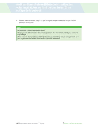192 | Secourisme en milieu de travail | 7e
édition
4.	 Répéter ces manœuvres jusqu’à ce que le corps étranger soit expulsé ou que l’enfant
devienne inconscient.
Note
Ne rien donner à boire ou à manger à l’enfant.
Chaque poussée abdominale doit être exercée séparément, d’un mouvement distinct, pour expulser le
corps étranger.
Même si le corps étranger a été expulsé, l’enfant doit toujours être dirigé vers des soins spécialisés, car il
peut souffrir de lésions internes consécutives aux poussées abdominales.
Arrêt cardiorespiratoire (DEA) et obstruction des
voies respiratoires : enfant qui a entre un (1) an
et l’âge de la puberté
	 Retour à la Table des matières
 
