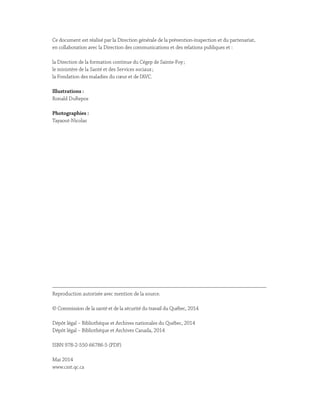 Ce document est réalisé par la Direction générale de la prévention-inspection et du partenariat,
en collaboration avec la Direction des communications et des relations publiques et :
la Direction de la formation continue du Cégep de Sainte-Foy ;
le ministère de la Santé et des Services sociaux ;
la Fondation des maladies du cœur et de l’AVC.
Illustrations :
Ronald DuRepos
Photographies :
Tayaout-Nicolas
Reproduction autorisée avec mention de la source.
© Commission de la santé et de la sécurité du travail du Québec, 2014
Dépôt légal – Bibliothèque et Archives nationales du Québec, 2014
Dépôt légal – Bibliothèque et Archives Canada, 2014
ISBN 978-2-550-66786-5 (PDF)
Mai 2014
www.csst.qc.ca
 