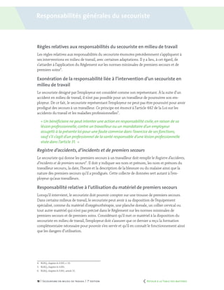 18 | Secourisme en milieu de travail | 7e
édition
Règles relatives aux responsabilités du secouriste en milieu de travail
Les règles relatives aux responsabilités du secouriste énoncées précédemment s’appliquent à
ses interventions en milieu de travail, avec certaines adaptations. Il y a lieu, à cet égard, de
s’attarder à l’application du Règlement sur les normes minimales de premiers secours et de
premiers soins4
.
Exonération de la responsabilité liée à l’intervention d’un secouriste en
milieu de travail
Le secouriste désigné par l’employeur est considéré comme son représentant. À la suite d’un
accident en milieu de travail, il n’est pas possible pour un travailleur de poursuivre son em-
ployeur. De ce fait, le secouriste représentant l’employeur ne peut pas être poursuivi pour avoir
prodigué des secours à un travailleur. Ce principe est énoncé à l’article 442 de la Loi sur les
accidents du travail et les maladies professionnelles5
.
« Un bénéficiaire ne peut intenter une action en responsabilité civile,en raison de sa
lésion professionnelle, contre un travailleur ou un mandataire d’un employeur
assujetti à la présente loi pour une faute commise dans l’exercice de ses fonctions,
sauf s’il s’agit d’un professionnel de la santé responsable d’une lésion professionnelle
visée dans l’article 31. »
Registre d’accidents, d’incidents et de premiers secours
Le secouriste qui donne les premiers secours à un travailleur doit remplir le Registre d’accidents,
d’incidents et de premiers secours6
. Il doit y indiquer ses nom et prénom, les nom et prénom du
travailleur secouru, la date, l’heure et la description de la blessure ou du malaise ainsi que la
nature des premiers secours qu’il a prodigués. Cette collecte de données sert autant à l’em-
ployeur qu’aux travailleurs.
Responsabilité relative à l’utilisation du matériel de premiers secours
Lorsqu’il intervient, le secouriste doit pouvoir compter sur une trousse de premiers secours.
Dans certains milieux de travail, le secouriste peut avoir à sa disposition de l’équipement
spécialisé, comme du matériel d’oxygénothérapie, une planche dorsale, un collier cervical ou
tout autre matériel qui n’est pas précisé dans le Règlement sur les normes minimales de
premiers secours et de premiers soins. Considérant qu’il met ce matériel à la disposition du
secouriste en milieu de travail, l’employeur doit s’assurer que ce dernier a reçu la formation
complémentaire nécessaire pour pouvoir s’en servir et qu’il en connaît le fonctionnement ainsi
que les dangers d’utilisation.
4.	 RLRQ, chapitre A-3.001, r. 10.
5.	 RLRQ, chapitre A-3.001.
6.	 RLRQ, chapitre A-3.001, article 15.
Responsabilités générales du secouriste
	 Retour à la Table des matières
 