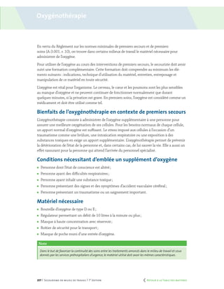 207 | Secourisme en milieu de travail | 7e
édition
Oxygénothérapie
En vertu du Règlement sur les normes minimales de premiers secours et de premiers
soins (A-3.001. r. 10), on trouve dans certains milieux de travail le matériel nécessaire pour
administrer de l’oxygène.
Pour utiliser de l’oxygène au cours des interventions de premiers secours, le secouriste doit avoir
suivi une formation complémentaire. Cette formation doit comprendre au minimum les élé-
ments suivants : indications, technique d’utilisation du matériel, entretien, entreposage et
manipulation de ce matériel en toute sécurité.
L’oxygène est vital pour l’organisme. Le cerveau, le cœur et les poumons sont les plus sensibles
au manque d’oxygène et ne peuvent continuer de fonctionner normalement que durant
quelques minutes, si la privation est grave. En premiers soins, l’oxygène est considéré comme un
médicament et doit être utilisé comme tel.
Bienfaits de l’oxygénothérapie en contexte de premiers secours
L’oxygénothérapie consiste à administrer de l’oxygène supplémentaire à une personne pour
assurer une meilleure oxygénation de ses cellules. Pour les besoins normaux de chaque cellule,
un apport normal d’oxygène est suffisant. Le stress imposé aux cellules à l’occasion d’un
traumatisme comme une brûlure, une intoxication respiratoire ou une exposition à des
substances toxiques en exige un apport supplémentaire. L’oxygénothérapie permet de prévenir
la détérioration de l’état de la personne et, dans certains cas, de lui sauver la vie. Elle a aussi un
effet rassurant pour la personne qui attend l’arrivée du personnel spécialisé.
Conditions nécessitant d’emblée un supplément d’oxygène
	 Personne dont l’état de conscience est altéré ;
	 Personne ayant des difficultés respiratoires ;
	 Personne ayant inhalé une substance toxique ;
	 Personne présentant des signes et des symptômes d’accident vasculaire cérébral ;
	 Personne présentant un traumatisme ou un saignement important.
Matériel nécessaire
	 Bouteille d’oxygène de type D ou E ;
	 Régulateur permettant un débit de 10 litres à la minute ou plus ;
	 Masque à haute concentration avec réservoir ;
	 Boîtier de sécurité pour le transport ;
	 Masque de poche muni d’une entrée d’oxygène.
Note
Dans le but de favoriser la continuité des soins entre les traitements amorcés dans le milieu de travail et ceux
donnés par les services préhospitaliers d’urgence,le matériel utilisé doit avoir les mêmes caractéristiques.
	 Retour à la Table des matières
 
