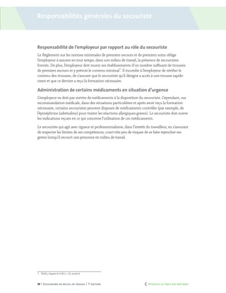 19 | Secourisme en milieu de travail | 7e
édition
Responsabilité de l’employeur par rapport au rôle du secouriste
Le Règlement sur les normes minimales de premiers secours et de premiers soins oblige
l’employeur à assurer en tout temps, dans son milieu de travail, la présence de secouristes
formés. De plus, l’employeur doit munir ses établissements d’un nombre suffisant de trousses
de premiers secours et y prévoir le contenu minimal7
. Il incombe à l’employeur de vérifier le
contenu des trousses, de s’assurer que le secouriste qu’il désigne a accès à une trousse rapide-
ment et que ce dernier a reçu la formation nécessaire.
Administration de certains médicaments en situation d’urgence
L’employeur ne doit pas mettre de médicaments à la disposition du secouriste. Cependant, sur
recommandation médicale, dans des situations particulières et après avoir reçu la formation
nécessaire, certains secouristes peuvent disposer de médicaments contrôlés (par exemple, de
l’épinéphrine (adrénaline) pour traiter les réactions allergiques graves). Le secouriste doit suivre
les indications reçues en ce qui concerne l’utilisation de ces médicaments.
Le secouriste qui agit avec rigueur et professionnalisme, dans l’intérêt du travailleur, en s’assurant
de respecter les limites de ses compétences, court très peu de risques de se faire reprocher ses
gestes lorsqu’il secourt une personne en milieu de travail.
7.	 RLRQ, chapitre A-3.001, r. 10, article 4.
Responsabilités générales du secouriste
	 Retour à la Table des matières
 