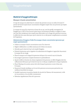 208 | Secourisme en milieu de travail | 7e
édition
Matériel d’oxygénothérapie
Masque à haute concentration
Ce type de masque est utilisé dans le contexte des premiers secours en milieu de travail. Il
permet de fournir la plus haute concentration d’oxygène inspiré chez une personne qui respire
spontanément.
Le masque est muni d’un réservoir en forme de sac qui, une fois gonflé, emmagasine de
l’oxygène pur à 100 %. Pour fournir la plus haute concentration possible en oxygène, le réser-
voir (sac) doit initialement être rempli avant d’être placé sur le visage de la personne secourue.
Le débit doit être assez élevé pour que le réservoir ne se vide jamais complètement au moment
de l’inspiration.
Administration d’oxygène à l’aide d’un masque à haute concentration (personne qui
respire spontanément)
	 Utiliser un masque à haute concentration muni d’un réservoir.
	 Régler le débitmètre à un débit minimum de 10 litres à la minute.
	 Attendre que le réservoir (sac) soit rempli d’oxygène.
	 Prévenir la personne qu’on s’apprête à lui administrer de l’oxygène et approcher doucement
le masque de son visage.
	 Placer le masque sur le visage de la personne de façon à lui couvrir le nez et la bouche.
	 Encourager la personne à respirer lentement et profondément.
	 Ajuster le débit en fonction du volume inspiratoire de la personne. Le débit d’oxygène doit être
suffisamment élevé pour que le réservoir (sac) ne se vide pas complètement à chaque inspiration.
	 Placer l’élastique de soutien autour de la tête lorsque la personne se sent à l’aise avec
le masque.
	 Resserrer la bande métallique sur le nez de la personne secourue pour permettre une
meilleure étanchéité du masque.
	 Installer la personne en position latérale de sécurité (en l’absence de traumatisme), si elle
est inconsciente, et la surveiller constamment.
	 Réévaluer régulièrement l’état de la personne.
Oxygénothérapie
	 Retour à la Table des matières
 
