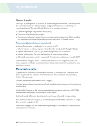 209 | Secourisme en milieu de travail | 7e
édition
Masque de poche
Le masque de poche permet au secouriste de ventiler une personne en arrêt cardiorespiratoire.
Sur un modèle muni d’une entrée d’oxygène, il est possible d’abouter une tubulure qui se
raccorde au dispositif d’oxygénothérapie. Il présente les avantages suivants :
	 Il permet de protéger adéquatement le secouriste ;
	 Il peut être utilisé avec ou sans oxygène ;
	 Il peut rester en place sur le visage d’une personne qui respire spontanément. Il doit cependant
être branché à une bouteille d’oxygène ayant un débit d’au moins 10 litres à la minute.
Assistance respiratoire (personne inconsciente)
	 Assister la respiration en appliquant les techniques de RCR.
	 Relier la tubulure au masque de poche et brancher celle-ci au dispositif d’oxygénothérapie.
	 Régler le débitmètre de façon à ce que le débit du régulateur soit au maximum.
	 Insuffler suffisamment d’air pour que la poitrine de la personne se soulève.
	 Effectuer la réanimation selon les normes de la Fondation des maladies du cœur et de l’AVC.
L’administration d’oxygène, même à haute concentration, n’est pas dangereuse pour la per-
sonne lorsqu’elle se fait dans un contexte d’intervention relativement brève, comme c’est le cas
en premiers secours.
Mesures de sécurité
L’oxygène est un comburant qui alimente les incendies. En premiers soins, il est utilisé sous
forme de gaz comprimé. Certaines précautions doivent donc en entourer la manipulation,
l’emploi et l’entreposage.
Il ne faut jamais fumer près d’une bouteille d’oxygène.
Il ne faut jamais utiliser de la graisse ou de l’huile pour lubrifier les composants du régulateur et
du débitmètre.
Une bouteille d’oxygène ne doit pas être exposée à des températures supérieures à 50 ˚C. Elle
devrait être entreposée dans un endroit frais et bien ventilé.
Le détendeur et le débitmètre devraient être fermés lorsque la bouteille n’est pas utilisée.
Pour le déplacement ou le transport, la bouteille d’oxygène doit être fixée solidement ou rangée
dans un boîtier conçu à cette fin.
La bouteille d’oxygène doit être vérifiée périodiquement pour s’assurer qu’elle peut soutenir les
hautes pressions nécessaires.
Oxygénothérapie
	 Retour à la Table des matières
 