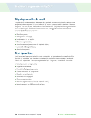 214 | Secourisme en milieu de travail | 7e
édition
Étiquetage en milieu de travail
L’étiquetage en milieu de travail se révèle être la première source d’information accessible. Une
étiquette doit être apposée sur tout contenant de produit contrôlé et être conforme à certaines
exigences. Elle doit en effet présenter une bordure hachurée, comporter des renseignements en
français et en anglais et être de couleur contrastante par rapport au contenant. Elle doit
comprendre l’information suivante :
	 Nom du produit ;
	 Pictogramme de danger ;
	 Dangers associés au produit ;
	 Mesures de prévention ;
	 Mesures de premiers secours et de premiers soins ;
	 Renvoi à la fiche signalétique ;
	 Nom du fournisseur.
Fiche signalétique
La fiche signalétique doit être facilement et rapidement accessible à tous les travailleurs. Elle
doit être en français et être mise à jour tous les trois ans ou dès que de nouveaux renseigne-
ments sont disponibles. Elle doit comprendre les neuf catégories d’information suivantes :
	 Renseignements sur le produit ;
	 Ingrédients dangereux ;
	 Propriétés physiques du produit ;
	 Risques d’incendie ou d’explosion ;
	 Données sur la réactivité ;
	 Propriétés toxicologiques ;
	 Mesures de prévention ;
	 Mesures de premiers secours et de premiers soins ;
	 Renseignements sur l’élaboration de la fiche.
Matières dangereuses – simdut
	 Retour à la Table des matières
 
