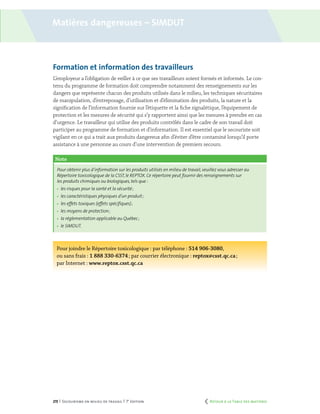 215 | Secourisme en milieu de travail | 7e
édition
Note
Pour obtenir plus d’information sur les produits utilisés en milieu de travail,veuillez vous adresser au
Répertoire toxicologique de la CSST, le REPTOX. Ce répertoire peut fournir des renseignements sur
les produits chimiques ou biologiques, tels que :
	 les risques pour la santé et la sécurité ;
	 les caractéristiques physiques d’un produit ;
	 les effets toxiques (effets spécifiques) ;
	 les moyens de protection ;
	 la réglementation applicable au Québec ;
	 le SIMDUT.
Formation et information des travailleurs
L’employeur a l’obligation de veiller à ce que ses travailleurs soient formés et informés. Le con-
tenu du programme de formation doit comprendre notamment des renseignements sur les
dangers que représente chacun des produits utilisés dans le milieu, les techniques sécuritaires
de manipulation, d’entreposage, d’utilisation et d’élimination des produits, la nature et la
signification de l’information fournie sur l’étiquette et la fiche signalétique, l’équipement de
protection et les mesures de sécurité qui s’y rapportent ainsi que les mesures à prendre en cas
d’urgence. Le travailleur qui utilise des produits contrôlés dans le cadre de son travail doit
participer au programme de formation et d’information. Il est essentiel que le secouriste soit
vigilant en ce qui a trait aux produits dangereux afin d’éviter d’être contaminé lorsqu’il porte
assistance à une personne au cours d’une intervention de premiers secours.
Pour joindre le Répertoire toxicologique : par téléphone : 514 906-3080,
ou sans frais : 1 888 330-6374 ; par courrier électronique : reptox@csst.qc.ca ;
par Internet : www.reptox.csst.qc.ca
Matières dangereuses – simdut
	 Retour à la Table des matières
 