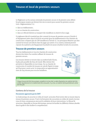 220 | Secourisme en milieu de travail | 7e
édition
Trousse et local de premiers secours
Le Règlement sur les normes minimales de premiers secours et de premiers soins définit
les principaux moyens qui doivent être mis en œuvre pour assurer les premiers secours
(voir « Réglementation 3 »):
	 dans un établissement ;
	 sur un chantier de construction ;
	 dans un véhicule destiné au transport des travailleurs ou réservé à leur usage.
Ce règlement décrit le matériel que doit contenir la trousse de premiers secours à l’article 4
et l’équipement prévu dans le local du secouriste (pour les établissements et les chantiers de
construction comptant plus de 100 travailleurs) à l’article 11. Les principaux éléments que doit
contenir la trousse sont décrits dans les pages qui suivent. À ce contenu minimal peuvent
s’ajouter du matériel ou de l’équipement facultatifs de nature à faciliter la tâche du secouriste.
Trousse de premiers secours
Tous les établissements et tous les chantiers de construction
doivent être dotés d’un nombre suffisant de trousses de
premiers secours.
Les trousses doivent se trouver dans un endroit facile d’accès,
le plus près possible des lieux de travail. Elles doivent être
portatives et disponibles en tout temps. Sur un chantier de
construction, le nombre de trousses est calculé d’après le temps
qu’il faut pour y avoir accès. Le temps prévu est approximative-
ment de cinq minutes pour tous les travailleurs.
Note
Chaque trousse doit être tenue propre, complète et en bon état. La date d’expiration du matériel doit être
vérifiée régulièrement et le matériel doit être renouvelé,s’il y a lieu. Le matériel stérile partiellement utilisé
doit être jeté.
Contenu de la trousse
Documents approuvés par la CSST
Le Guide pratique du secouriste en milieu de travail : protocoles d’intervention doit se trouver dans la
trousse de premiers secours. Il sert à la formation des secouristes en milieu de travail, à la mise
à jour de leurs connaissances ainsi qu’à la validation de leurs interventions. Le Manuel de
secourisme, disponible en format électronique, permet de bonifier les différents thèmes abordés
dans le guide et d’en faciliter la compréhension.
	 Retour à la Table des matières
 