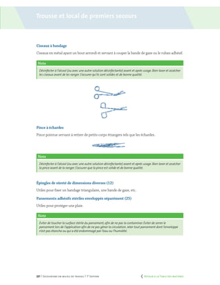 221 | Secourisme en milieu de travail | 7e
édition
Trousse et local de premiers secours
Ciseaux à bandage
Ciseaux en métal ayant un bout arrondi et servant à couper la bande de gaze ou le ruban adhésif.
Note
Désinfecter à l’alcool (ou avec une autre solution désinfectante) avant et après usage. Bien laver et assécher
les ciseaux avant de les ranger. S’assurer qu’ils sont solides et de bonne qualité.
Pince à échardes
Pince pointue servant à retirer de petits corps étrangers tels que les échardes.
Note
Désinfecter à l’alcool (ou avec une autre solution désinfectante) avant et après usage. Bien laver et assécher
la pince avant de la ranger. S’assurer que la pince est solide et de bonne qualité.
Épingles de sûreté de dimensions diverses (12)
Utiles pour fixer un bandage triangulaire, une bande de gaze, etc.
Pansements adhésifs stériles enveloppés séparément (25)
Utiles pour protéger une plaie.
Note
Éviter de toucher la surface stérile du pansement,afin de ne pas la contaminer. Éviter de serrer le
pansement lors de l’application afin de ne pas gêner la circulation. Jeter tout pansement dont l’enveloppe
n’est pas étanche ou qui a été endommagé par l’eau ou l’humidité.
	 Retour à la Table des matières
 