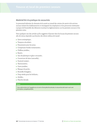 225 | Secourisme en milieu de travail | 7e
édition
Matériel lié à la pratique du secouriste
Le personnel infirmier du domaine de la santé au travail des centres de santé et de services
sociaux visitent les établissements et renseignent les employeurs et les personnes intéressées
à propos de l’ensemble des éléments touchant la réglementation sur les premiers secours et les
premiers soins.
Voici quelques-uns des articles qu’ils suggèrent d’ajouter dans les locaux de premiers secours
afin de mieux répondre aux besoins des divers milieux de travail :
	 Savon antiseptique ;
	 Tampons alcoolisés ;
	 Pansements pour les yeux ;
	 Compresses froides instantanées ;
	 Chiffons jetables ;
	 Bassin ;
	 Sacs de plastique et glace concassée ;
	 Couverture de laine (naturelle) ;
	 Fauteuil roulant ;
	 Thermomètre ;
	 Gants jetables ;
	 Masque de poche ;
	 Bouteille d’oxygène ;
	 Drap stérile pour les brûlures ;
	 Attelles ;
	 Planche dorsale.
Note
Pour administrer de l’oxygène ou se servir d’une planche dorsale,le secouriste doit avoir suivi une
formation complémentaire.
Trousse et local de premiers secours
	 Retour à la Table des matières
 