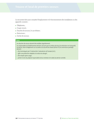 226 | Secourisme en milieu de travail | 7e
édition
Le secouriste doit aussi connaître l’emplacement et le fonctionnement des installations ou des
appareils courants :
	 Téléphones ;
	 Coupe-circuit ;
	 Douches de secours, le cas échéant ;
	 Extincteurs ;
	 Sorties de secours.
Note
Les douches de secours doivent être vérifiées régulièrement.
Les responsables de l’établissement doivent s’assurer que le contenu de tous les extincteurs est renouvelé,
au besoin. Selon le Règlement sur la santé et la sécurité du travail (article 37),les extincteurs portatifs
doivent :
	 être homologués par l’Underwriters’Laboratories of Canada (ULC) ;
	 offrir une protection adaptée à la nature du danger ;
	 être remplis après usage ;
	 porter le nom du préposé responsable de leur entretien et la date du dernier contrôle.
Trousse et local de premiers secours
	 Retour à la Table des matières
 