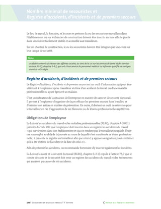 229 | Secourisme en milieu de travail | 7e
édition
Nombre minimal de secouristes et
Registre d’accidents, d’incidents et de premiers secours
Le lieu de travail, la fonction, et les nom et prénom du ou des secouristes travaillant dans
l’établissement ou sur le chantier de construction doivent être inscrits sur une affiche placée
dans un endroit facilement visible et accessible aux travailleurs.
Sur un chantier de construction, le ou les secouristes doivent être désignés par une croix sur
leur casque de sécurité.
Note
Les établissements du réseau des affaires sociales,au sens de la Loi sur les services de santé et des services
sociaux (RLRQ,chapitre S-4.2),qui ont à leur service du personnel médical ou infirmier qualifié ne sont pas
soumis à cette règle.
Registre d’accidents, d’incidents et de premiers secours
Le Registre d’accidents, d’incidents et de premiers secours est un outil d’information qui peut être
utile tant à l’employeur qu’au travailleur victime d’un accident du travail ou d’une maladie
professionnelle ou ayant éprouvé un malaise.
C’est un indicateur de la situation de l’entreprise en matière de santé et de sécurité du travail.
Il permet à l’employeur d’organiser de façon efficace les premiers secours dans le milieu et
d’orienter son action en matière de prévention. En outre, il devient un outil de référence pour
le travailleur en cas d’aggravation de ses blessures ou de lésions professionnelles répétitives.
Obligations de l’employeur
La Loi sur les accidents du travail et les maladies professionnelles (RLRQ, chapitre A-3.001)
prévoit à l’article 280 que l’employeur doit inscrire dans un registre les accidents du travail
« qui surviennent dans son établissement et qui ne rendent pas le travailleur incapable d’exer-
cer son emploi au-delà de la journée au cours de laquelle s’est manifestée sa lésion profession-
nelle ; il présente ce registre au travailleur afin que celui-ci y appose sa signature pour confirmer
qu’il a été victime de l’accident et la date de celui-ci ».
Afin de prévenir les accidents, on recommande fortement d’y inscrire également les incidents.
La Loi sur la santé et la sécurité du travail (RLRQ, chapitre S-2.1) stipule à l’article 78,7 que le
comité de santé et de sécurité doit tenir un registre des accidents du travail et des événements
qui auraient pu causer de tels accidents.
	 Retour à la Table des matières
 