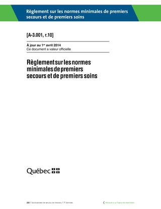 232 | Secourisme en milieu de travail | 7e
édition
Règlement sur les normes minimales de premiers
secours et de premiers soins
À jour au 1er
avril 2014
Ce document a valeur officielle
[A-3.001, r.10]
	 Retour à la Table des matières
 