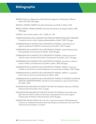 254 | Secourisme en milieu de travail | 7e
édition
Bibliographie
BERKOW, Robert et collaborateurs. Manuel Merck de diagnostic et thérapeutique. Éditions
Sidem-T.M, 2009, 2650 pages.
BLEDSOL, PORTER, CHERRY. Essentials of Paramedic Care, Brady, 3e
édition, 2010.
BRYAN, PORTER, CHERRY, DWAYNE. Essentials of Paramedic Care, Brady,3e
édition, 2008,
2088 pages.
CANADA. Code criminel canadien, L.R.C., (1985), ch. C-46.
COMITÉ NATIONAL SUR LA RÉVISION DES SERVICES PRÉHOSPITALIERS D’URGENCE.
Un système à mettre en place, Urgences préhospitalières, Québec, 2000, 314 pages.
COMMISSION DE LA SANTÉ ET DE LA SÉCURITÉ DU TRAVAIL. Conformité avec les
exigences québécoises du SIMDUT, Gouvernement du Québec, 1995, 24 pages.
COMMISSION DE LA SANTÉ ET DE LA SÉCURITÉ DU TRAVAIL. Guide d’utilisation d’une
fiche signalétique, Gouvernement du Québec, 2002, 86 pages.
COMMISSION DE LA SANTÉ ET DE LA SÉCURITÉ DU TRAVAIL. Guide du secouriste en
milieu de travail : protocoles d’intervention, Gouvernement du Québec, 2012, 154 pages.
COMMISSION DE LA SANTÉ ET DE LA SÉCURITÉ DU TRAVAIL. Secourisme en milieu de
travail, 6e
édition, Les Publications du Québec, Québec, 2008, 280 pages.
COMMISSION DE LA SANTÉ ET DE LA SÉCURITÉ DU TRAVAIL. SIMDUT : dossier pour
travailler en sécurité avec les matières dangereuses, Gouvernement du Québec, 1989, 8 pages.
COMMISSION DE LA SANTÉ ET DE LA SÉCURITÉ DU TRAVAIL. SIMDUT : un passeport
pour la santé et la sécurité, Gouvernement du Québec, 2003.
COMMISSION DE LA SANTÉ ET DE LA SÉCURITÉ DU TRAVAIL ET CENTRES LOCAUX DE
SERVICES COMMUNAUTAIRES. Que faire lors d’une exposition au sang ?, Gouvernement
du Québec, 2006.
Fondation des maladies du cœur et de l’AVC du Canada. Heartsaver CPR-AED,
Américan Heart Association, 2011, 51 pages.
Fondation des maladies du cœur et de l’AVC du Canada. Points saillants des
lignes directrices 2010 en matière de réanimation cardiorespiratoire et de soins d’urgence
cardiovasculaire de l’Américan Heart Association, 2010, 28 pages.
Hazinski MF, Nolan JP, Billi JE, et al. Part 1: Executive Summary: 2010 International
Consensus on Cardiopulmonary Resuscitation and Emergency Cardiovascular Care Science With
Treatment Recommendations. Circulation.
	 Retour à la Table des matières
 