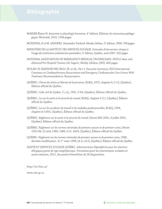 255 | Secourisme en milieu de travail | 7e
édition
MARIEB Élaine N. Anatomie et physiologie humaines, 4e
édition, Éditions du renouveau pédago-
gique, Montréal, 2010, 1264 pages.
MCKENNA, K et M. SANDERS. Paramedics Textbook, Mosby Lifeline, 3e
édition, 2009, 768 pages.
MINISTÈRE DE LA SANTÉ ET DES SERVICES SOCIAUX. Protocoles d’intervention clinique à
l’usage des techniciens ambulanciers paramédics, 3e
édition, Québec, août 2007, 262 pages.
NATIONAL ASSOCIATION OF EMERGENCY MEDICAL TECHNICIANS. PHTLS: Basic and
Advanced Pre-Hospital Trauma Life Support, Mosby Lifeline, 2003, 464 pages.
Nolan JP, Hazinski MF, Billi JE, et al. Part 1: Executive Summary: 2010 International
Consensus on Cardiopulmonary Resuscitation and Emergency Cardiovascular Care Science With
Treatment Recommendations. Ressuscitation.
QUÉBEC. Charte des droits et libertés de la personne, RLRQ, 1975, chapitre 6, C-12, [Québec],
Éditeur officiel du Québec.
QUÉBEC. Code civil du Québec, C.c.Q., 1991, C-64, [Québec], Éditeur officiel du Québec.
QUÉBEC. Loi sur la santé et la sécurité du travail, RLRQ, chapitre S-2.1, [Québec], Éditeur
officiel du Québec.
QUÉBEC. Loi sur les accidents du travail et les maladies professionnelles, RLRQ, 1994,
chapitre A-3.001, [Québec], Éditeur officiel du Québec.
QUÉBEC. Règlement sur la santé et la sécurité du travail, Décret 885-2001, 4 juillet 2001,
[Québec], Éditeur officiel du Québec.
QUÉBEC. Règlement sur les normes minimales de premiers secours et de premiers soins, Décret
1922-84, 22 août 1984, 1984, G.O., 4429, [Québec], Éditeur officiel du Québec.
QUÉBEC. Règlement sur les normes minimales de premiers secours et de premiers soins, 1996,
dernière modification : le 1er
mars 1998, (A-3, r.8.2), [Québec], Éditeur officiel du Québec.
SANTÉ ET SERVICES SOCIAUX QUÉBEC. Administration d’épinéphrine pour les réactions
allergiques graves de type anaphylactique. Formation pour les intervenants scolaires et
autres témoins, 2011, document PowerPoint de 28 diapositives.
http://rcr-fmc.ca/
www.csst.qc.ca
Bibliographie
	 Retour à la Table des matières
 