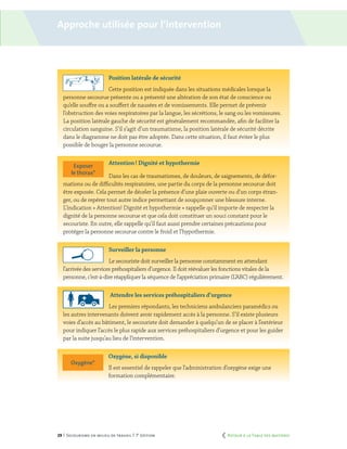 29 | Secourisme en milieu de travail | 7e
édition
Oxygène*
Exposer
le thorax*
Position latérale de sécurité
Cette position est indiquée dans les situations médicales lorsque la
personne secourue présente ou a présenté une altération de son état de conscience ou
qu’elle souffre ou a souffert de nausées et de vomissements. Elle permet de prévenir
l’obstruction des voies respiratoires par la langue, les sécrétions, le sang ou les vomissures.
La position latérale gauche de sécurité est généralement recommandée, afin de faciliter la
circulation sanguine. S’il s’agit d’un traumatisme, la position latérale de sécurité décrite
dans le diagramme ne doit pas être adoptée. Dans cette situation, il faut éviter le plus
possible de bouger la personne secourue.
Attention ! Dignité et hypothermie
Dans les cas de traumatismes, de douleurs, de saignements, de défor-
mations ou de difficultés respiratoires, une partie du corps de la personne secourue doit
être exposée. Cela permet de déceler la présence d’une plaie ouverte ou d’un corps étran-
ger, ou de repérer tout autre indice permettant de soupçonner une blessure interne.
L’indication « Attention! Dignité et hypothermie » rappelle qu’il importe de respecter la
dignité de la personne secourue et que cela doit constituer un souci constant pour le
secouriste. En outre, elle rappelle qu’il faut aussi prendre certaines précautions pour
protéger la personne secourue contre le froid et l’hypothermie.
Surveiller la personne
Le secouriste doit surveiller la personne constamment en attendant
l’arrivée des services préhospitaliers d’urgence. Il doit réévaluer les fonctions vitales de la
personne, c’est-à-dire réappliquer la séquence de l’appréciation primaire (L’ABC) régulièrement.
Attendre les services préhospitaliers d’urgence
Les premiers répondants, les techniciens ambulanciers paramédics ou
les autres intervenants doivent avoir rapidement accès à la personne. S’il existe plusieurs
voies d’accès au bâtiment, le secouriste doit demander à quelqu’un de se placer à l’extérieur
pour indiquer l’accès le plus rapide aux services préhospitaliers d’urgence et pour les guider
par la suite jusqu’au lieu de l’intervention.
Oxygène, si disponible
Il est essentiel de rappeler que l’administration d’oxygène exige une
formation complémentaire.
Approche utilisée pour l’intervention
	 Retour à la Table des matières
 