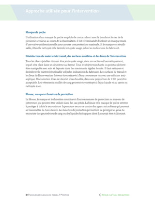 32 | Secourisme en milieu de travail | 7e
édition
Masque de poche
L’utilisation d’un masque de poche empêche le contact direct avec la bouche et le nez de la
personne secourue au cours de la réanimation. Il est recommandé d’utiliser un masque muni
d’une valve unidirectionnelle pour assurer une protection maximale. Si le masque est réutili-
sable, il faut le nettoyer et le désinfecter après usage, selon les indications du fabricant.
Désinfection du matériel de travail, des surfaces souillées et des lieux de l’intervention
Tous les objets jetables doivent être jetés après usage, dans un sac fermé hermétiquement,
lequel sera placé dans un deuxième sac fermé. Tous les objets tranchants ou pointus doivent
être manipulés avec soin et déposés dans des contenants rigides fermés. Il faut nettoyer et
désinfecter le matériel réutilisable selon les indications du fabricant. Les surfaces de travail et
les lieux de l’intervention doivent être nettoyés à l’eau savonneuse ou avec une solution anti-
septique. Une solution d’eau de Javel et d’eau bouillie, dans une proportion de 1:10, peut être
acceptable. Les vêtements souillés de sang peuvent être nettoyés à l’eau chaude et au savon ou
nettoyés à sec.
Blouse, masque et lunettes de protection
La blouse, le masque et les lunettes constituent d’autres mesures de protection ou moyens de
prévention qui peuvent être utilisés dans des cas précis. La blouse et le masque de poche servent
à protéger à la fois le secouriste et la personne secourue contre des agents microbiens qui peuvent
se transmettre de l’un à l’autre. Les lunettes de protection permettent de protéger les yeux du
secouriste des gouttelettes de sang ou des liquides biologiques dont il pourrait être éclaboussé.
Approche utilisée pour l’intervention
	 Retour à la Table des matières
 