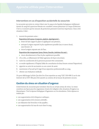 33 | Secourisme en milieu de travail | 7e
édition
Interventions en cas d’exposition accidentelle du secouriste
Le secouriste qui entre en contact direct avec le sang ou les liquides biologiques visiblement
teintés du sang de la personne blessée est considéré comme présentant un risque d’infection.
C’est à ce moment que les mesures de protection prennent toute leur importance. Dans cette
situation, il doit :
1.	 recevoir les premiers soins :
Exposition de la peau (coupures, piqûres, égratignures) :
	 éviter de faire saigner la plaie en appliquant une pression ;
	 nettoyer la région exposée le plus rapidement possible (eau et savon doux),
sans brosser ; et
	 rincer la région exposée avec de l’eau.
Exposition des muqueuses (yeux, lèvres, bouche, intérieur du nez) :
	 rincer abondamment à l’eau le plus rapidement possible.
2.	 s’il y a lieu, se débarrasser de l’objet agresseur de façon sécuritaire.
3.	 noter les coordonnées de la personne pouvant être contaminée.
4.	 se rendre rapidement à l’hôpital (délai de consultation de deux heures suivant l’exposition).
5.	 apporter sa carte de vaccination ou son carnet de santé.
6.	 mentionner à l’accueil qu’il s’agit d’une exposition professionnelle au sang.
7.	 obtenir une évaluation médicale.
On peut télécharger la fiche Que faire lors d’une exposition au sang ? (DC 100-498-1) sur le site
Internet de la CSST. Elle peut être ajoutée au contenu de la trousse de premiers secours.
Gestion du stress en situation d’urgence
L’intervention du secouriste peut entraîner chez lui un certain niveau de stress. Le stress
constitue une façon pour les organismes vivants de s’adapter à des situations d’urgence ou
dramatiques. C’est la réponse biologique à l’agression ou à la stimulation. Cette réponse se
traduit par :
	 une augmentation de la fréquence cardiaque ;
	 une augmentation de la tension artérielle ;
	 une dilatation des bronches et des pupilles ;
	 une augmentation du taux de sucre dans le sang.
Approche utilisée pour l’intervention
	 Retour à la Table des matières
 
